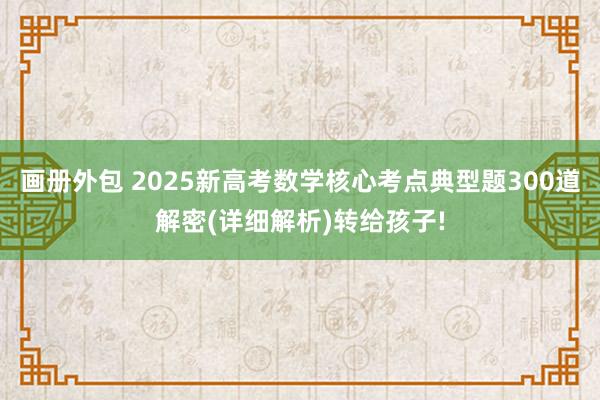 画册外包 2025新高考数学核心考点典型题300道解密(详细解析)转给孩子!