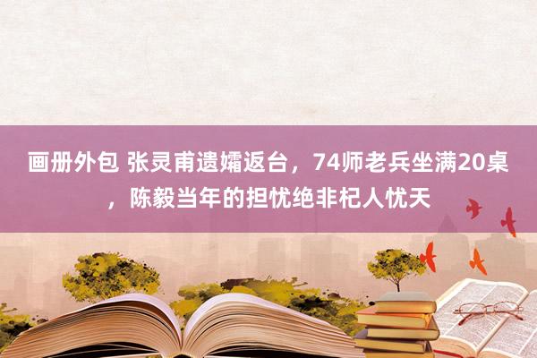 画册外包 张灵甫遗孀返台，74师老兵坐满20桌，陈毅当年的担忧绝非杞人忧天