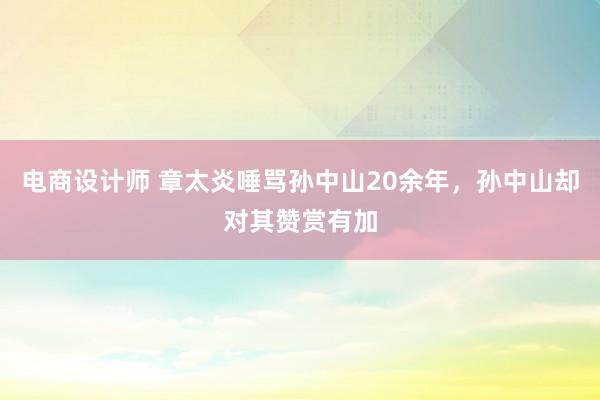 电商设计师 章太炎唾骂孙中山20余年，孙中山却对其赞赏有加