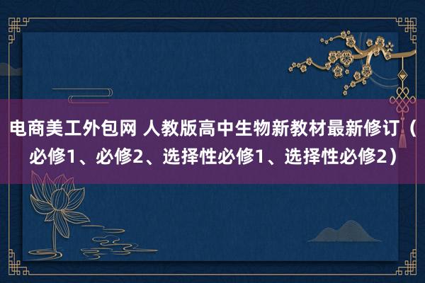 电商美工外包网 人教版高中生物新教材最新修订（必修1、必修2、选择性必修1、选择性必修2）