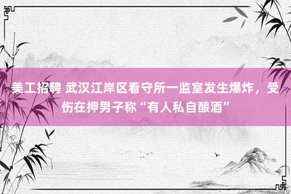 美工招聘 武汉江岸区看守所一监室发生爆炸，受伤在押男子称“有人私自酿酒”