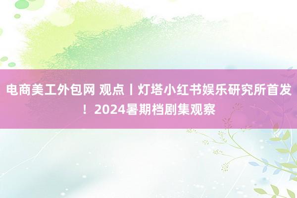 电商美工外包网 观点丨灯塔小红书娱乐研究所首发！2024暑期档剧集观察