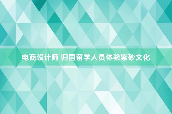 电商设计师 归国留学人员体验紫砂文化