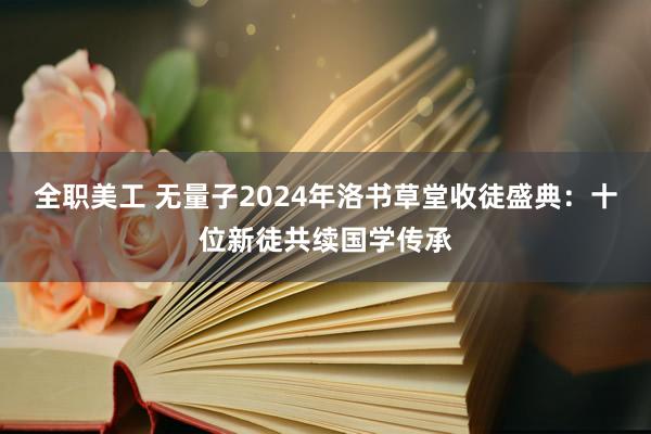 全职美工 无量子2024年洛书草堂收徒盛典：十位新徒共续国学传承