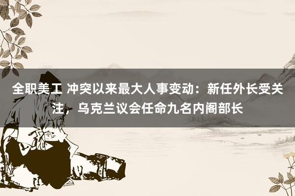 全职美工 冲突以来最大人事变动：新任外长受关注，乌克兰议会任命九名内阁部长