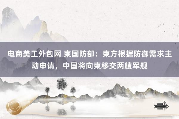 电商美工外包网 柬国防部：柬方根据防御需求主动申请，中国将向柬移交两艘军舰